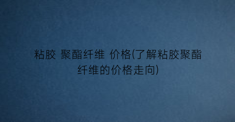 “粘胶 聚酯纤维 价格(了解粘胶聚酯纤维的价格走向)